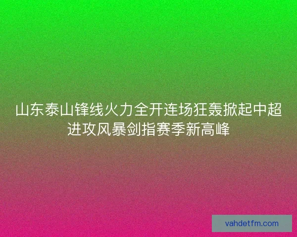 山东泰山锋线火力全开连场狂轰掀起中超进攻风暴剑指赛季新高峰