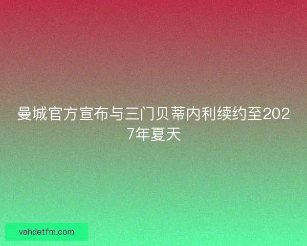 曼城官方宣布与三门贝蒂内利续约至2027年夏天