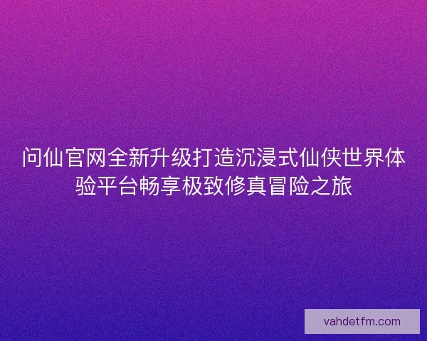 问仙官网全新升级打造沉浸式仙侠世界体验平台畅享极致修真冒险之旅