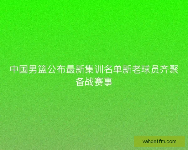 中国男篮公布最新集训名单新老球员齐聚备战赛事