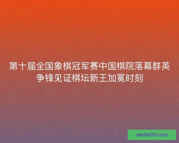 第十届全国象棋冠军赛中国棋院落幕群英争锋见证棋坛新王加冕时刻