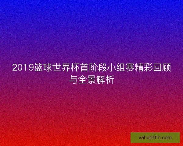 2019篮球世界杯首阶段小组赛精彩回顾与全景解析