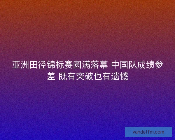 亚洲田径锦标赛圆满落幕 中国队成绩参差 既有突破也有遗憾