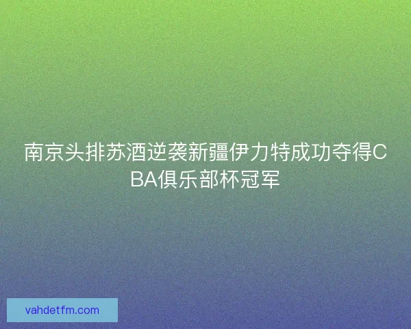 南京头排苏酒逆袭新疆伊力特成功夺得CBA俱乐部杯冠军